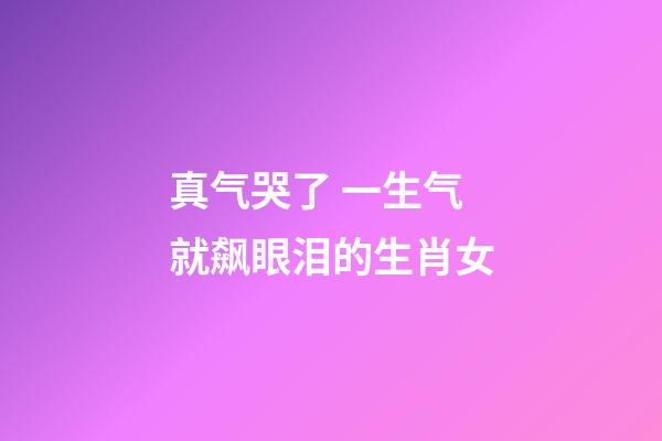 真气哭了 一生气就飙眼泪的生肖女